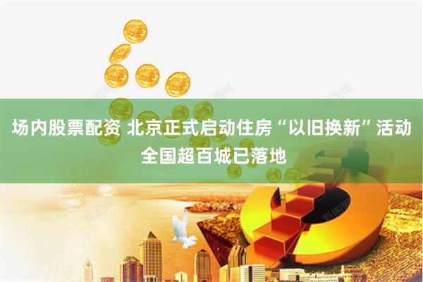 场内股票配资 北京正式启动住房“以旧换新”活动 全国超百城已落地