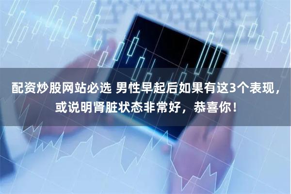 配资炒股网站必选 男性早起后如果有这3个表现，或说明肾脏状态非常好，恭喜你！