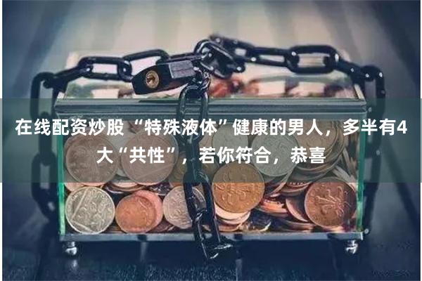 在线配资炒股 “特殊液体”健康的男人，多半有4大“共性”，若你符合，恭喜