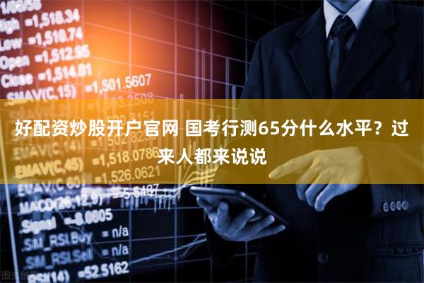 好配资炒股开户官网 国考行测65分什么水平？过来人都来说说