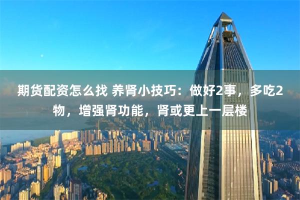 期货配资怎么找 养肾小技巧：做好2事，多吃2物，增强肾功能，肾或更上一层楼