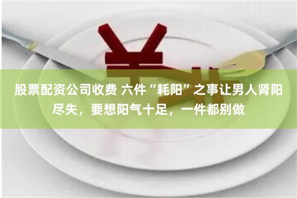 股票配资公司收费 六件“耗阳”之事让男人肾阳尽失，要想阳气十足，一件都别做