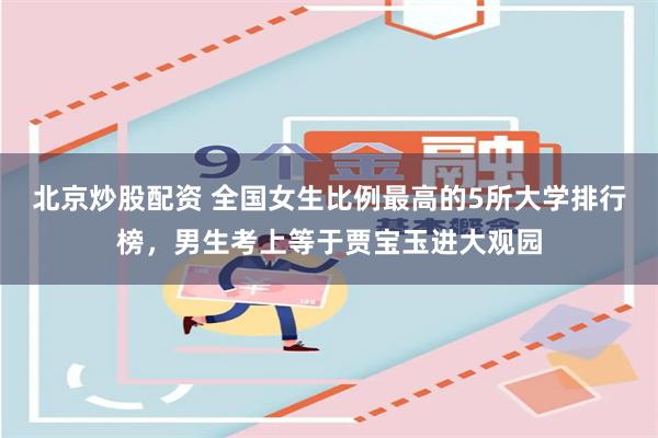 北京炒股配资 全国女生比例最高的5所大学排行榜，男生考上等于贾宝玉进大观园
