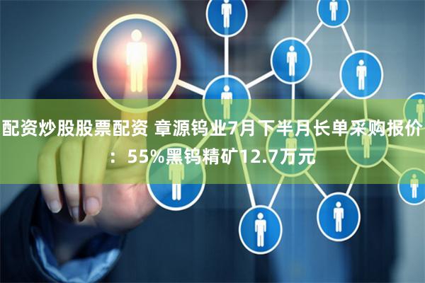 配资炒股股票配资 章源钨业7月下半月长单采购报价：55%黑钨精矿12.7万元