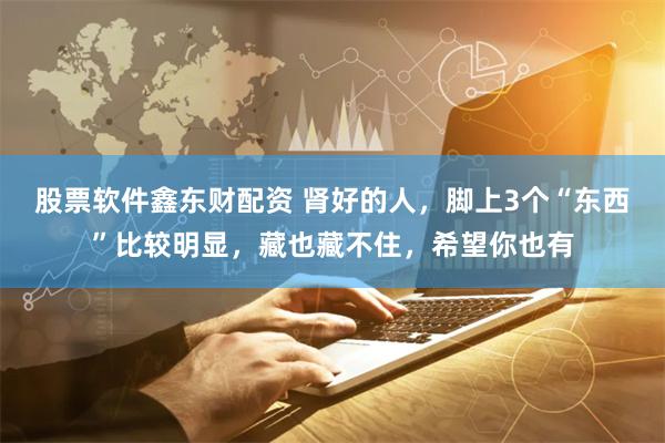 股票软件鑫东财配资 肾好的人，脚上3个“东西”比较明显，藏也藏不住，希望你也有