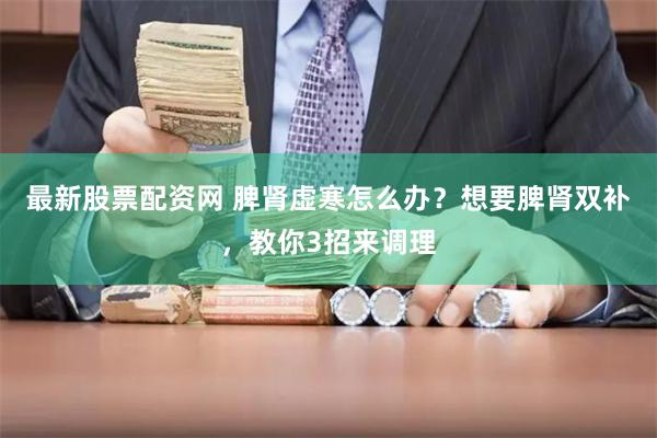 最新股票配资网 脾肾虚寒怎么办？想要脾肾双补，教你3招来调理