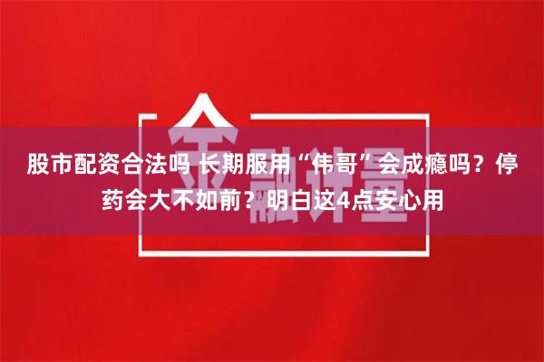 股市配资合法吗 长期服用“伟哥”会成瘾吗？停药会大不如前？明白这4点安心用