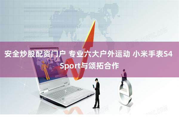 安全炒股配资门户 专业六大户外运动 小米手表S4 Sport与颂拓合作