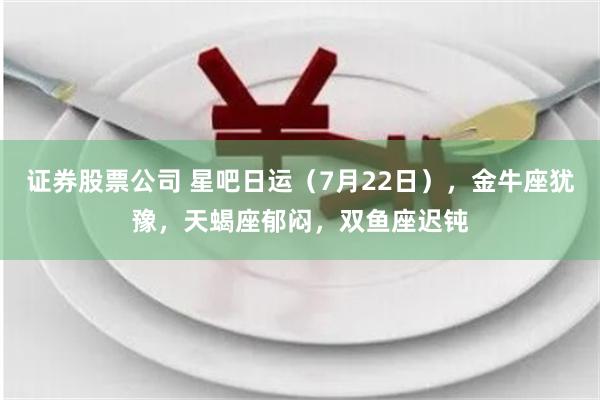 证券股票公司 星吧日运（7月22日），金牛座犹豫，天蝎座郁闷，双鱼座迟钝