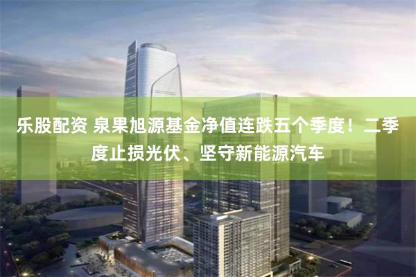 乐股配资 泉果旭源基金净值连跌五个季度！二季度止损光伏、坚守新能源汽车