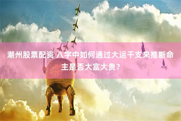 潮州股票配资 八字中如何通过大运干支来推断命主是否大富大贵？