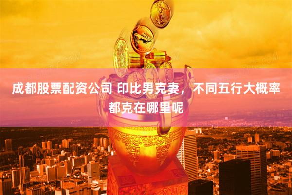 成都股票配资公司 印比男克妻，不同五行大概率都克在哪里呢