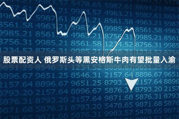 股票配资人 俄罗斯头等黑安格斯牛肉有望批量入渝