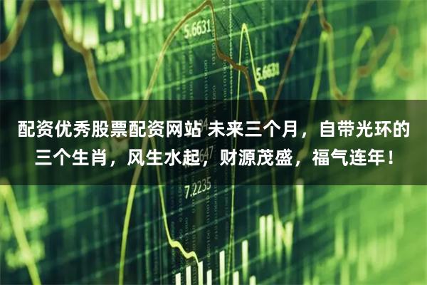 配资优秀股票配资网站 未来三个月，自带光环的三个生肖，风生水起，财源茂盛，福气连年！