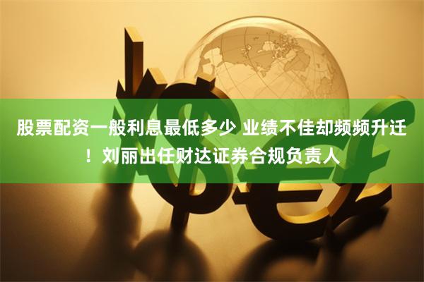 股票配资一般利息最低多少 业绩不佳却频频升迁！刘丽出任财达证券合规负责人