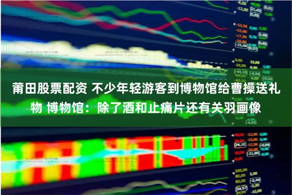 莆田股票配资 不少年轻游客到博物馆给曹操送礼物 博物馆：除了酒和止痛片还有关羽画像