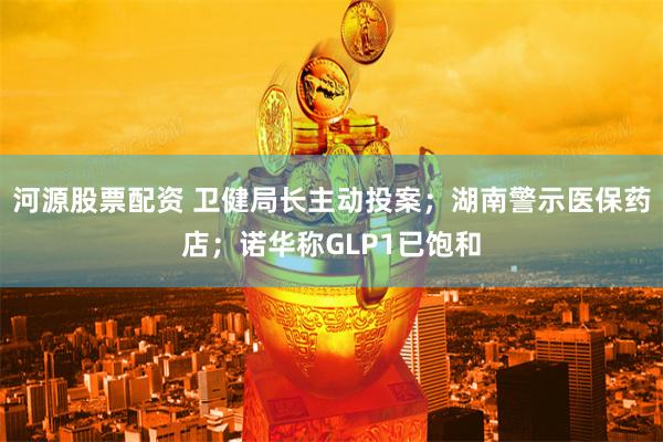 河源股票配资 卫健局长主动投案；湖南警示医保药店；诺华称GLP1已饱和