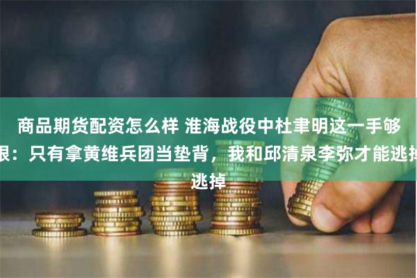 商品期货配资怎么样 淮海战役中杜聿明这一手够狠：只有拿黄维兵团当垫背，我和邱清泉李弥才能逃掉