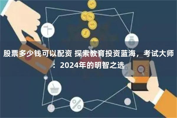 股票多少钱可以配资 探索教育投资蓝海，考试大师：2024年的明智之选