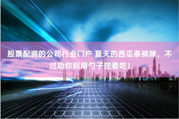 股票配资的公司行业门户 夏天的西瓜泰裤辣，不过劝你别用勺子挖着吃！