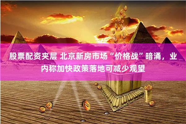 股票配资夹层 北京新房市场“价格战”暗涌，业内称加快政策落地可减少观望