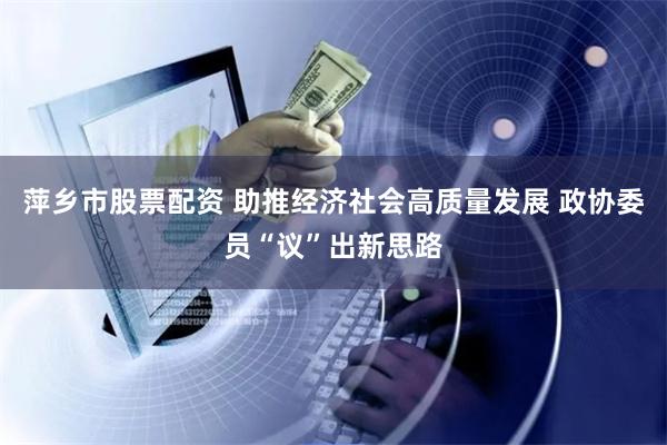 萍乡市股票配资 助推经济社会高质量发展 政协委员“议”出新思路