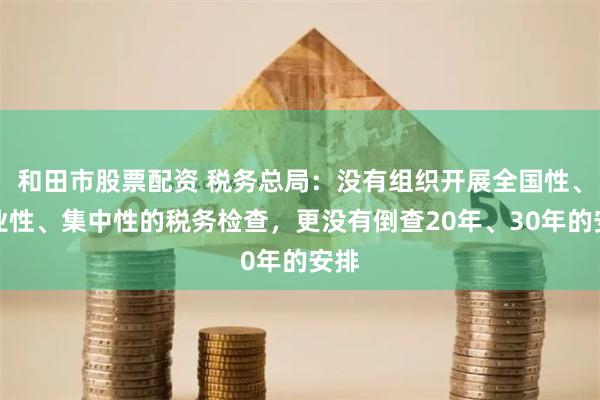 和田市股票配资 税务总局：没有组织开展全国性、行业性、集中性的税务检查，更没有倒查20年、30年的安排