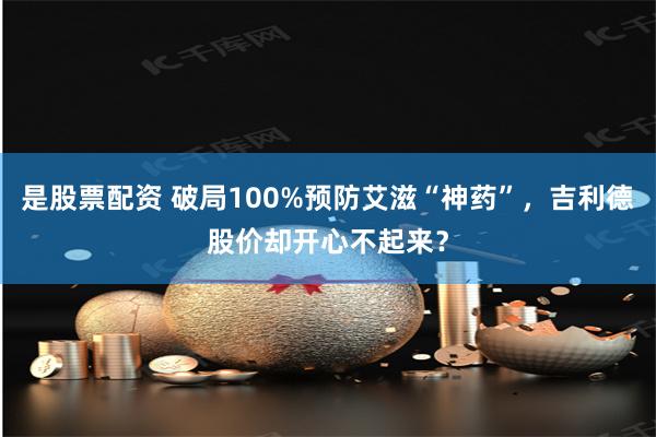 是股票配资 破局100%预防艾滋“神药”，吉利德股价却开心不起来？