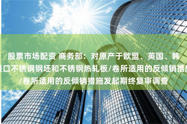 股票市场配资 商务部：对原产于欧盟、英国、韩国和印度尼西亚的进口不锈钢钢坯和不锈钢热轧板/卷所适用的反倾销措施发起期终复审调查