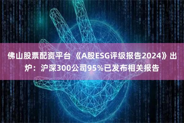 佛山股票配资平台 《A股ESG评级报告2024》出炉：沪深300公司95%已发布相关报告
