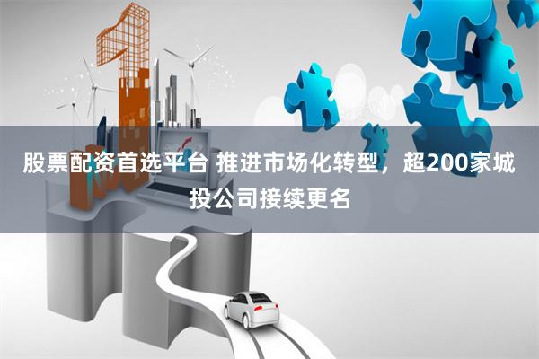 股票配资首选平台 推进市场化转型，超200家城投公司接续更名