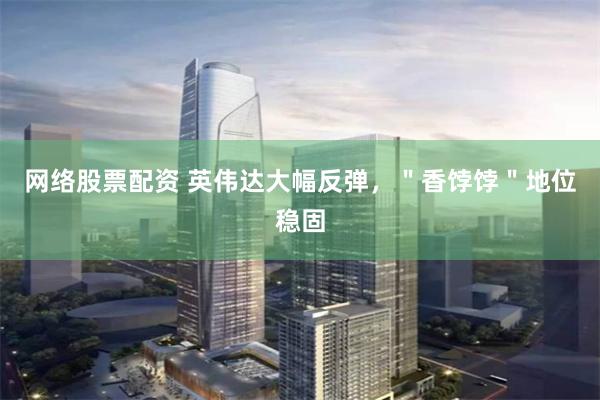 网络股票配资 英伟达大幅反弹，＂香饽饽＂地位稳固