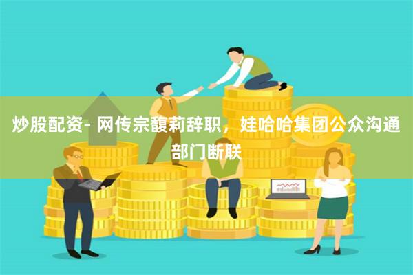 炒股配资- 网传宗馥莉辞职，娃哈哈集团公众沟通部门断联