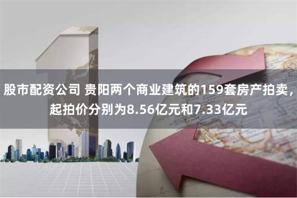 股市配资公司 贵阳两个商业建筑的159套房产拍卖，起拍价分别为8.56亿元和7.33亿元