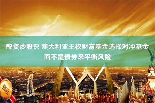 配资炒股识 澳大利亚主权财富基金选择对冲基金而不是债券来平衡风险