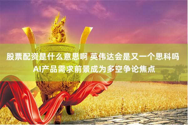 股票配资是什么意思啊 英伟达会是又一个思科吗 AI产品需求前景成为多空争论焦点