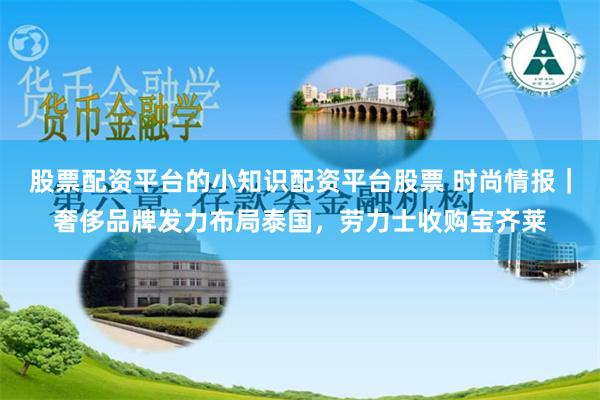 股票配资平台的小知识配资平台股票 时尚情报｜奢侈品牌发力布局泰国，劳力士收购宝齐莱