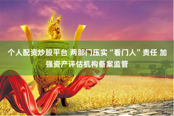 个人配资炒股平台 两部门压实“看门人”责任 加强资产评估机构备案监管