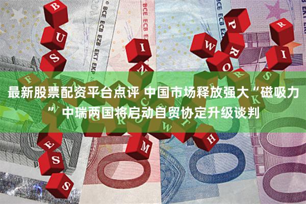 最新股票配资平台点评 中国市场释放强大“磁吸力” 中瑞两国将启动自贸协定升级谈判