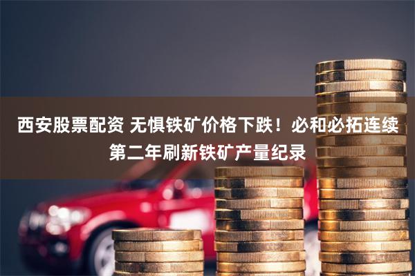 西安股票配资 无惧铁矿价格下跌！必和必拓连续第二年刷新铁矿产量纪录