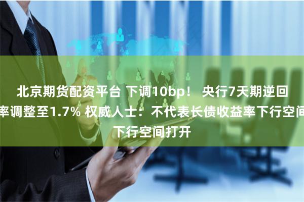 北京期货配资平台 下调10bp！ 央行7天期逆回购利率调整至1.7% 权威人士：不代表长债收益率下行空间打开