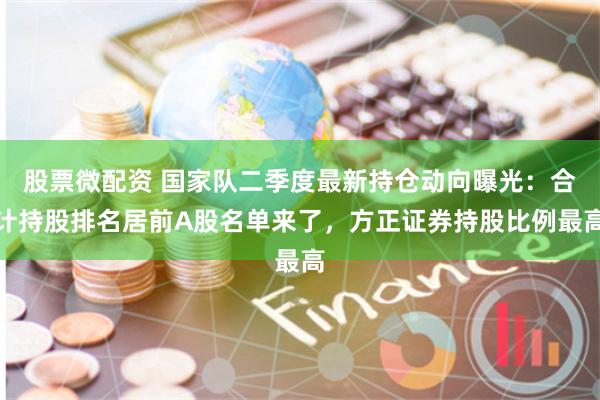 股票微配资 国家队二季度最新持仓动向曝光：合计持股排名居前A股名单来了，方正证券持股比例最高