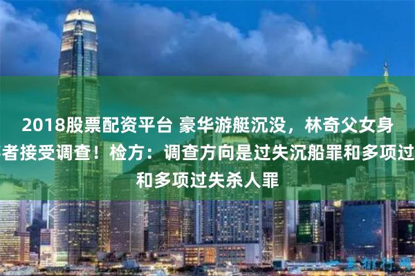 2018股票配资平台 豪华游艇沉没，林奇父女身亡，幸存者接受调查！检方：调查方向是过失沉船罪和多项过失杀人罪