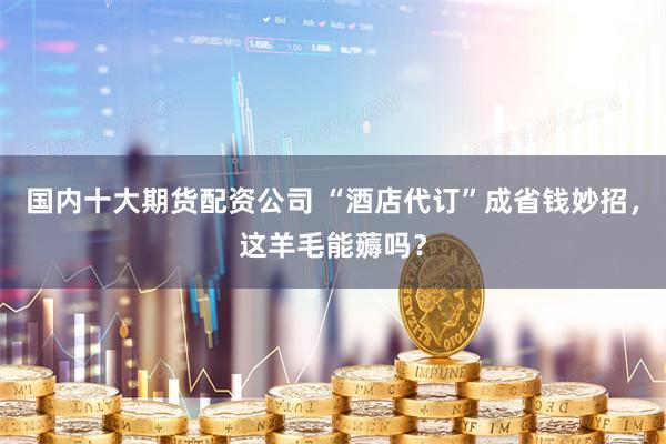 国内十大期货配资公司 “酒店代订”成省钱妙招，这羊毛能薅吗？