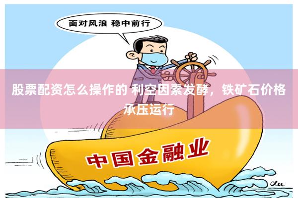 股票配资怎么操作的 利空因素发酵，铁矿石价格承压运行