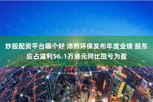 炒股配资平台哪个好 沛然环保发布年度业绩 股东应占溢利56.1万港元同比扭亏为盈