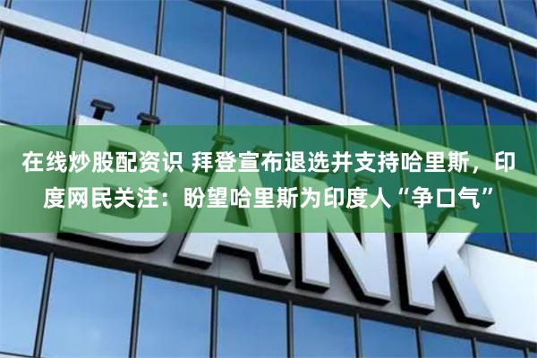 在线炒股配资识 拜登宣布退选并支持哈里斯，印度网民关注：盼望哈里斯为印度人“争口气”
