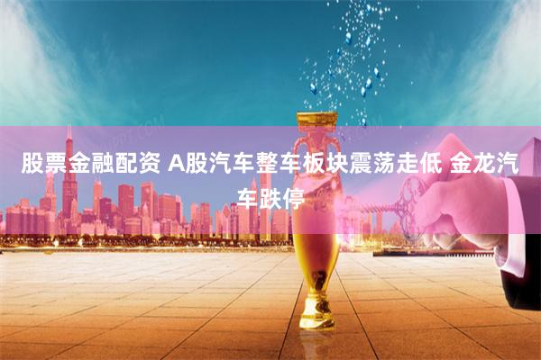 股票金融配资 A股汽车整车板块震荡走低 金龙汽车跌停