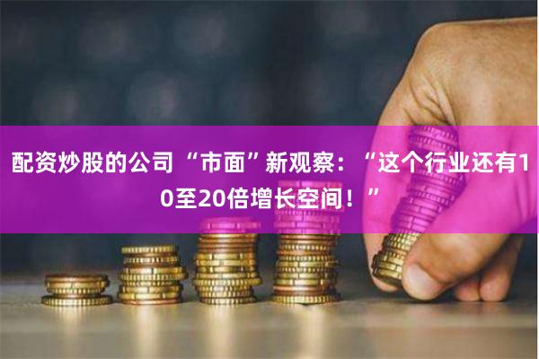 配资炒股的公司 “市面”新观察：“这个行业还有10至20倍增长空间！”