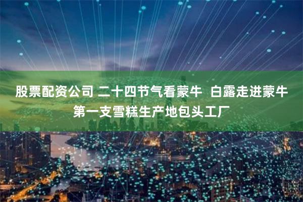 股票配资公司 二十四节气看蒙牛  白露走进蒙牛第一支雪糕生产地包头工厂